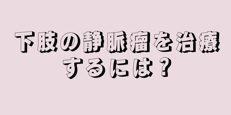 下肢の静脈瘤を治療するには？