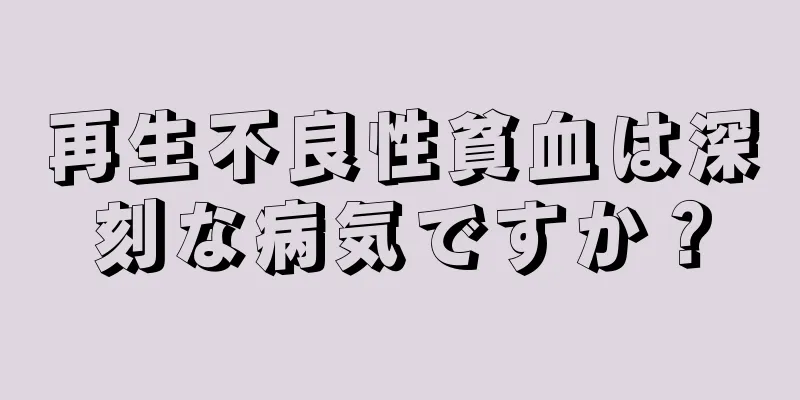 再生不良性貧血は深刻な病気ですか？