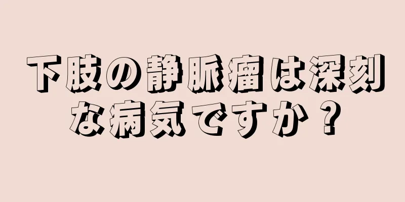 下肢の静脈瘤は深刻な病気ですか？