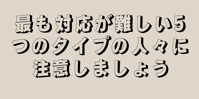 最も対応が難しい5つのタイプの人々に注意しましょう