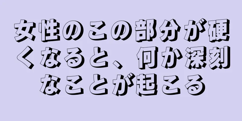 女性のこの部分が硬くなると、何か深刻なことが起こる