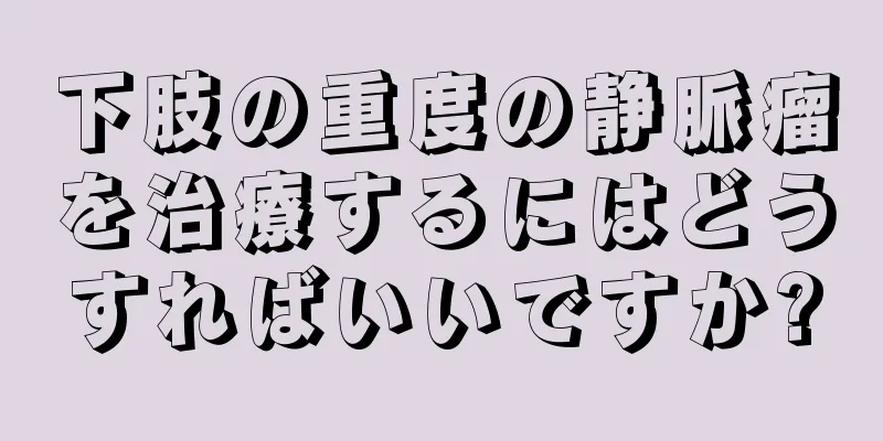 下肢の重度の静脈瘤を治療するにはどうすればいいですか?