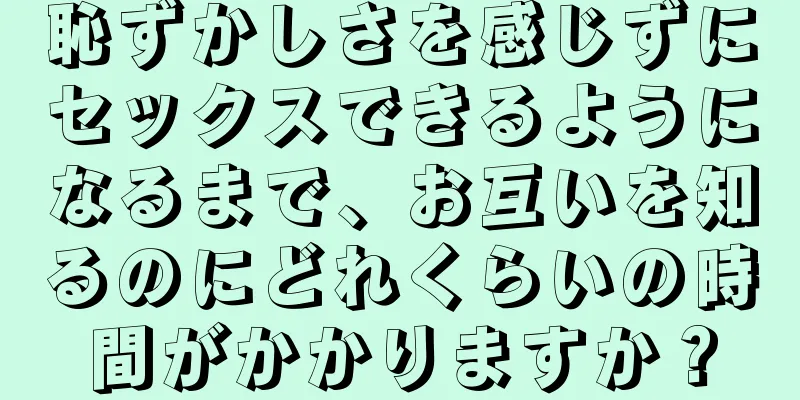 恥ずかしさを感じずにセックスできるようになるまで、お互いを知るのにどれくらいの時間がかかりますか？