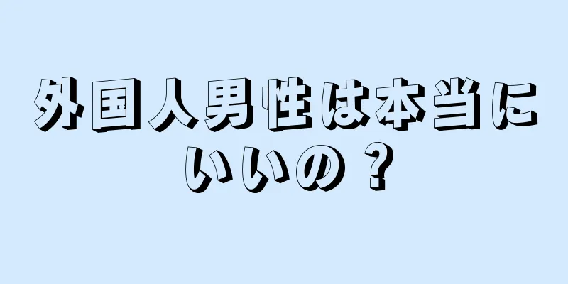 外国人男性は本当にいいの？