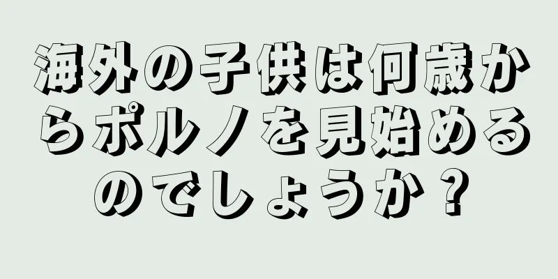 海外の子供は何歳からポルノを見始めるのでしょうか？