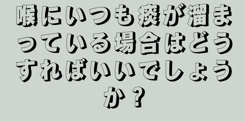 喉にいつも痰が溜まっている場合はどうすればいいでしょうか？