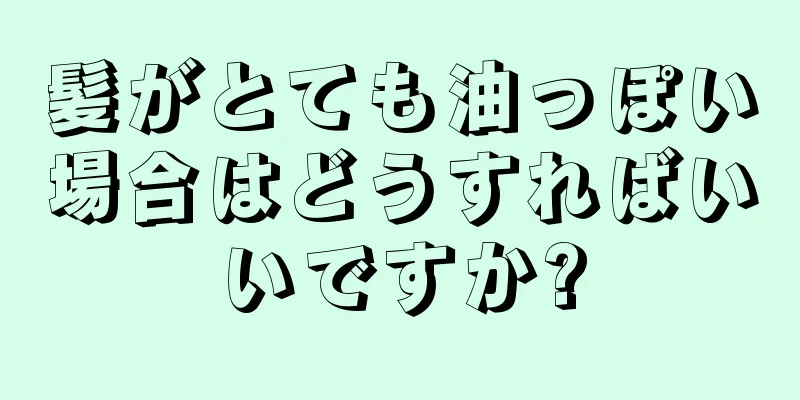 髪がとても油っぽい場合はどうすればいいですか?