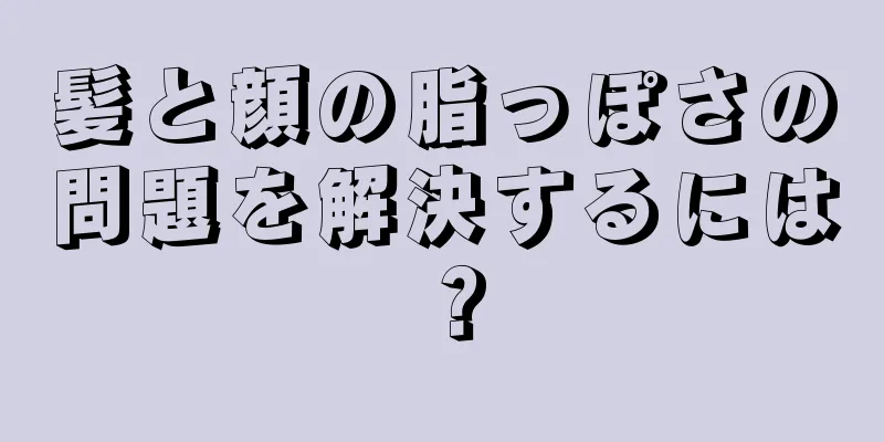 髪と顔の脂っぽさの問題を解決するには？