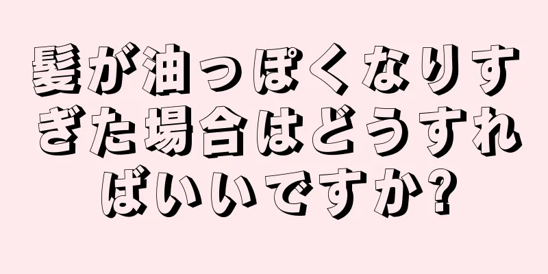 髪が油っぽくなりすぎた場合はどうすればいいですか?