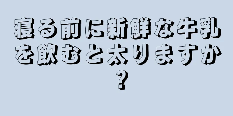 寝る前に新鮮な牛乳を飲むと太りますか？