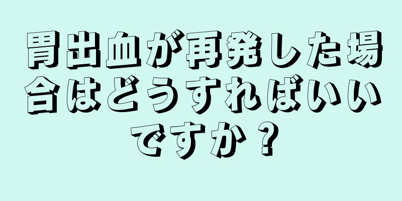 胃出血が再発した場合はどうすればいいですか？