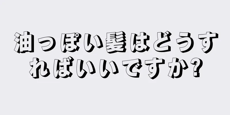 油っぽい髪はどうすればいいですか?