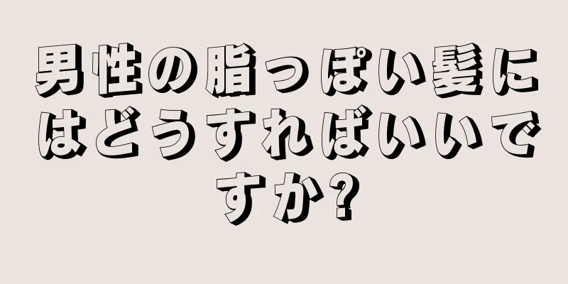 男性の脂っぽい髪にはどうすればいいですか?