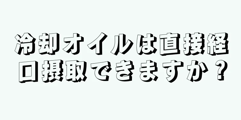 冷却オイルは直接経口摂取できますか？