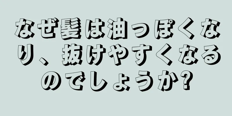 なぜ髪は油っぽくなり、抜けやすくなるのでしょうか?