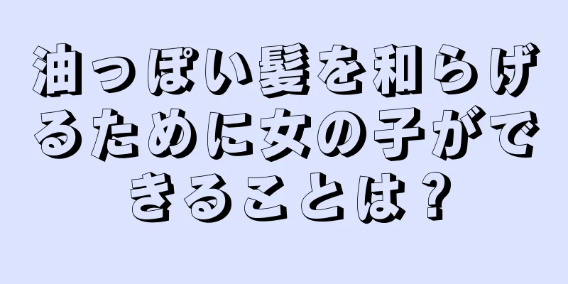 油っぽい髪を和らげるために女の子ができることは？