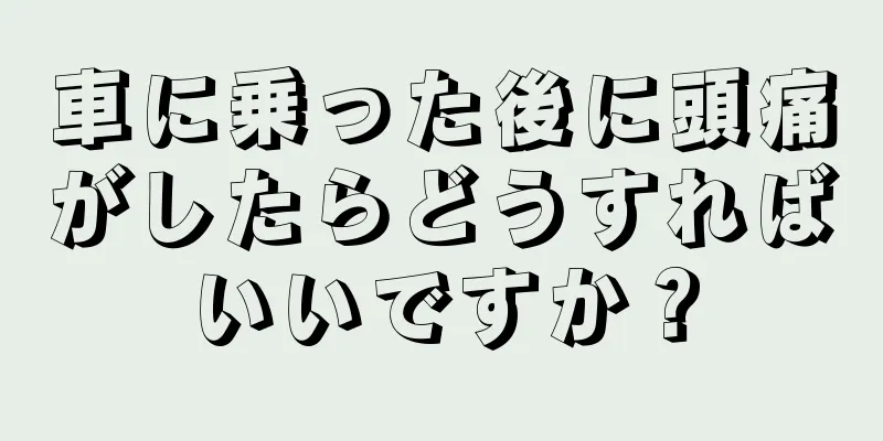 車に乗った後に頭痛がしたらどうすればいいですか？