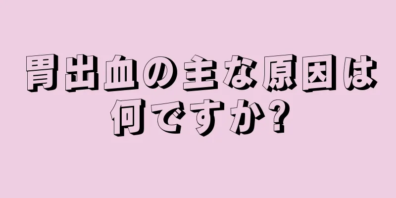 胃出血の主な原因は何ですか?