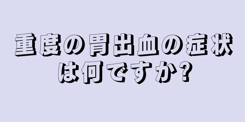 重度の胃出血の症状は何ですか?