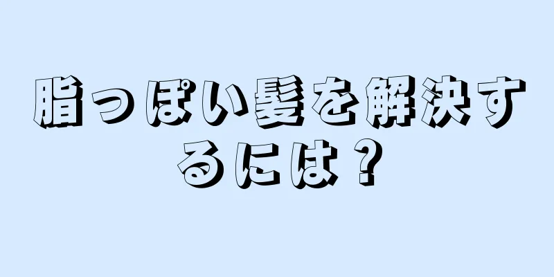 脂っぽい髪を解決するには？