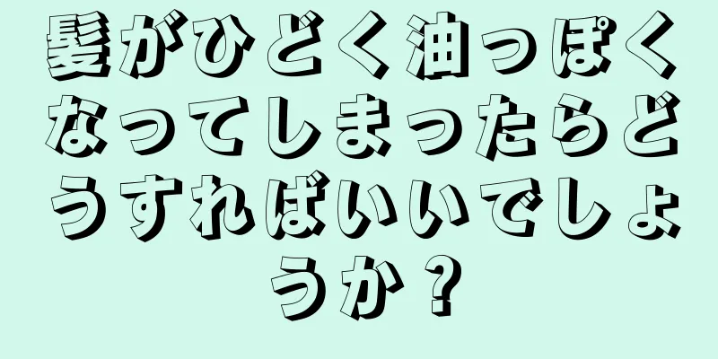 髪がひどく油っぽくなってしまったらどうすればいいでしょうか？