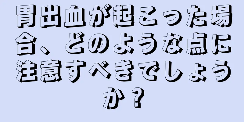 胃出血が起こった場合、どのような点に注意すべきでしょうか？