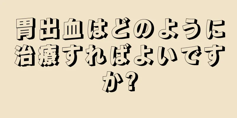 胃出血はどのように治療すればよいですか?