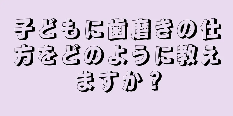 子どもに歯磨きの仕方をどのように教えますか？