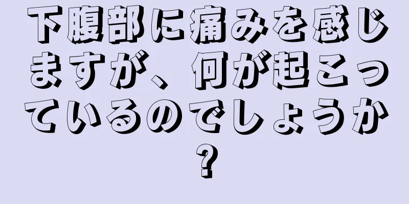 下腹部に痛みを感じますが、何が起こっているのでしょうか?