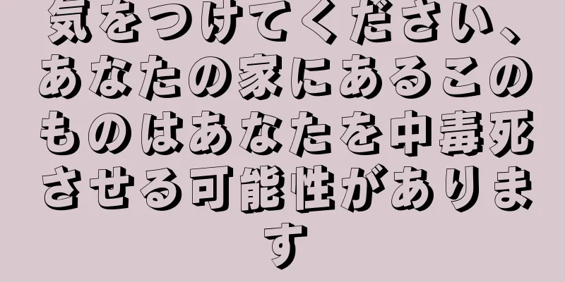 気をつけてください、あなたの家にあるこのものはあなたを中毒死させる可能性があります