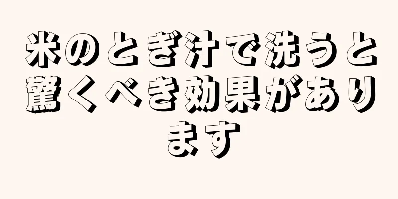 米のとぎ汁で洗うと驚くべき効果があります