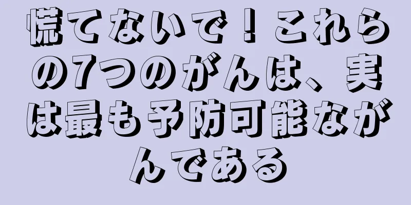 慌てないで！これらの7つのがんは、実は最も予防可能ながんである