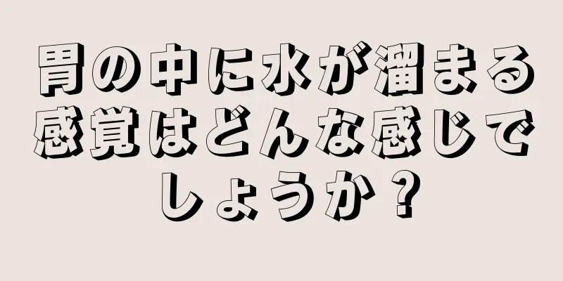 胃の中に水が溜まる感覚はどんな感じでしょうか？