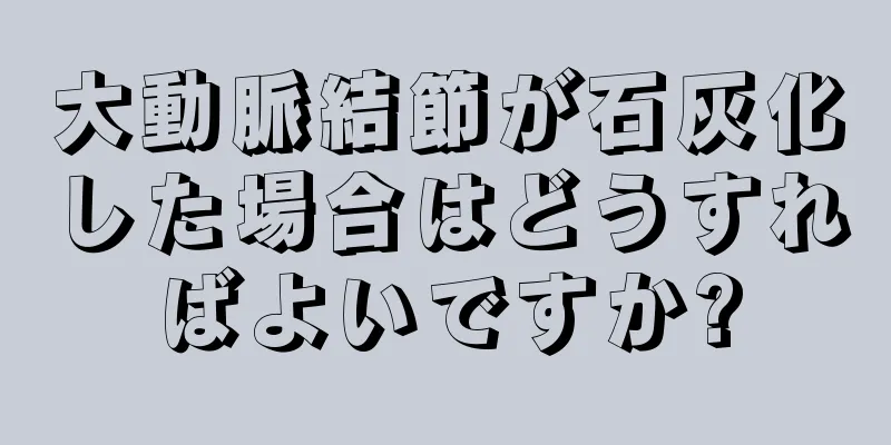 大動脈結節が石灰化した場合はどうすればよいですか?