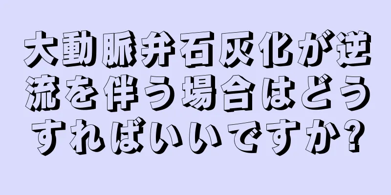 大動脈弁石灰化が逆流を伴う場合はどうすればいいですか?