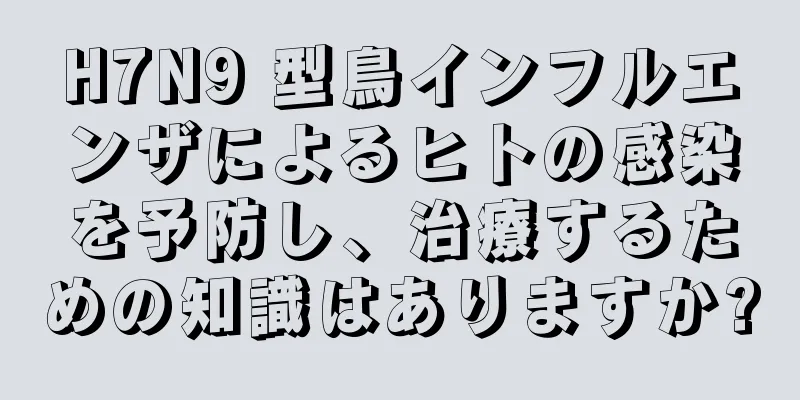 H7N9 型鳥インフルエンザによるヒトの感染を予防し、治療するための知識はありますか?