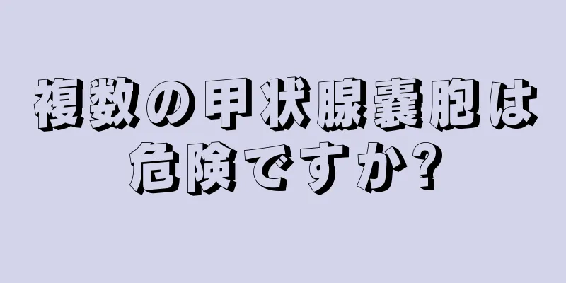 複数の甲状腺嚢胞は危険ですか?