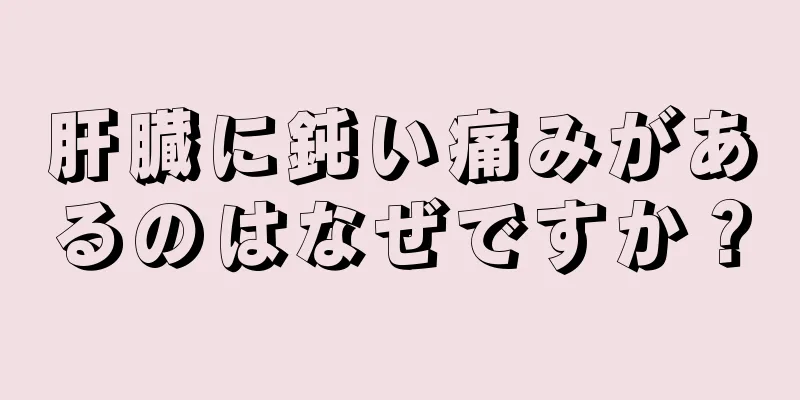 肝臓に鈍い痛みがあるのはなぜですか？