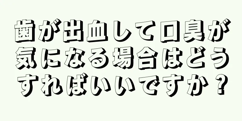 歯が出血して口臭が気になる場合はどうすればいいですか？