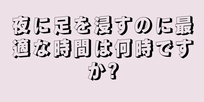 夜に足を浸すのに最適な時間は何時ですか?