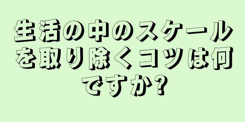 生活の中のスケールを取り除くコツは何ですか?