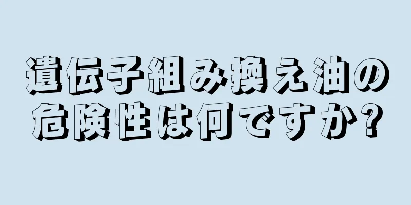 遺伝子組み換え油の危険性は何ですか?