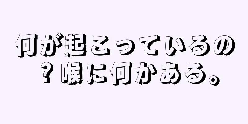 何が起こっているの？喉に何かある。