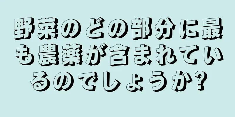 野菜のどの部分に最も農薬が含まれているのでしょうか?