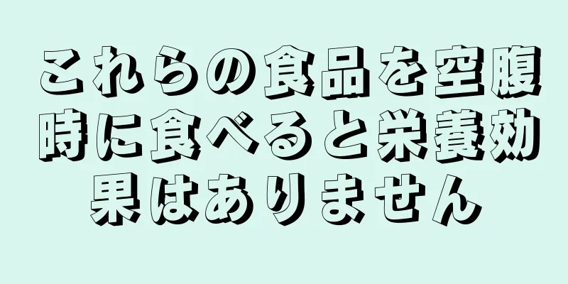 これらの食品を空腹時に食べると栄養効果はありません