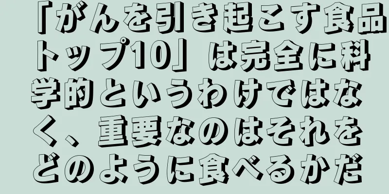 「がんを引き起こす食品トップ10」は完全に科学的というわけではなく、重要なのはそれをどのように食べるかだ