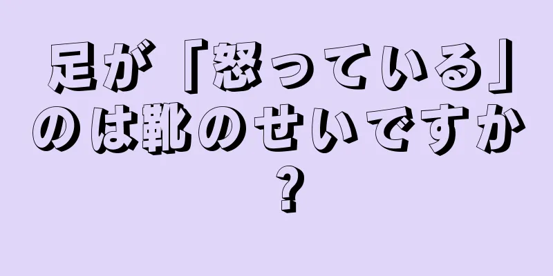 足が「怒っている」のは靴のせいですか？