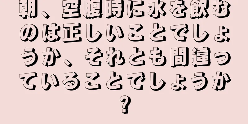 朝、空腹時に水を飲むのは正しいことでしょうか、それとも間違っていることでしょうか?