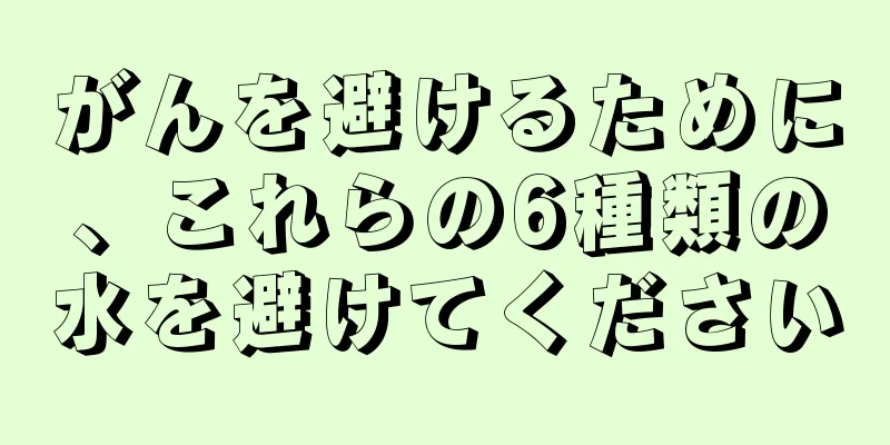 がんを避けるために、これらの6種類の水を避けてください