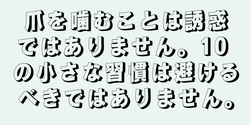 爪を噛むことは誘惑ではありません。10 の小さな習慣は避けるべきではありません。